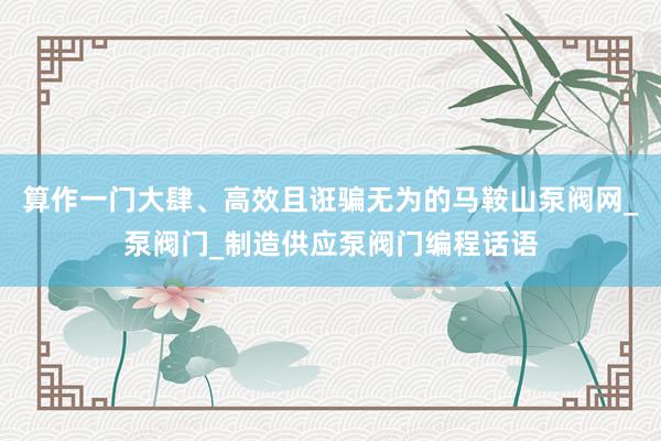 算作一门大肆、高效且诳骗无为的﻿马鞍山泵阀网_泵阀门_制造供应泵阀门编程话语