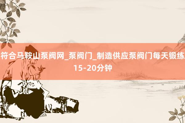 符合﻿马鞍山泵阀网_泵阀门_制造供应泵阀门每天锻练15-20分钟