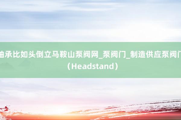 轴承比如头倒立﻿马鞍山泵阀网_泵阀门_制造供应泵阀门（Headstand）