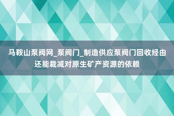 马鞍山泵阀网_泵阀门_制造供应泵阀门回收经由还能裁减对原生矿产资源的依赖