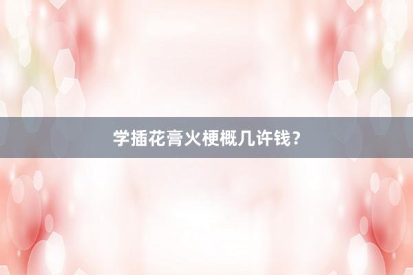 学插花膏火梗概几许钱？